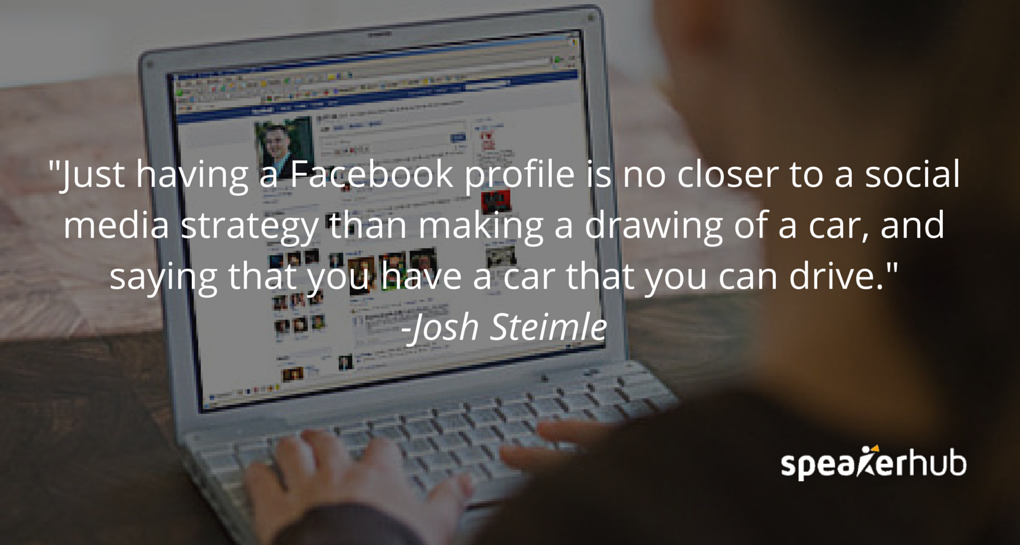Josh Steimle Quote: They might have a Facebook profile, and they put up a logo, and a Facebook icon on their website, and they think “Hey, we have a social media strategy.” That’s no closer to a social media strategy than making a drawing of a car, and sa