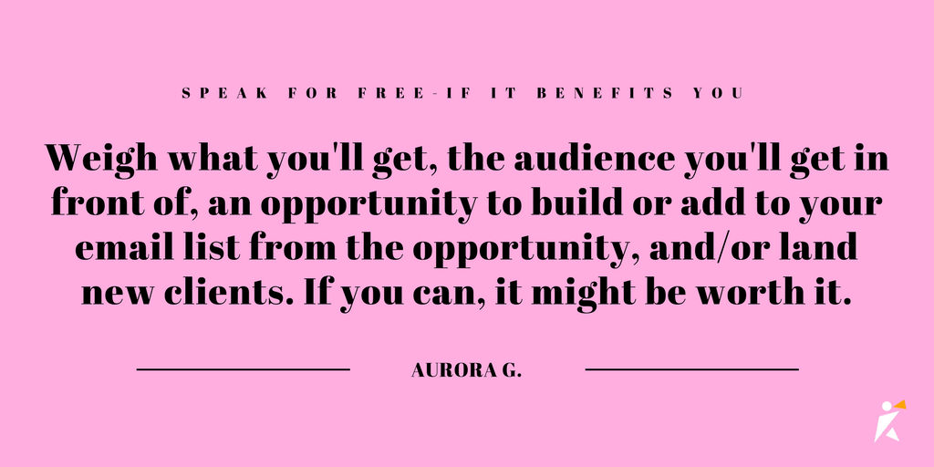 Weigh what you'll get, the audience you'll get in front of, an opportunity to build or add to your email list from the opportunity, and/or land new clients. 