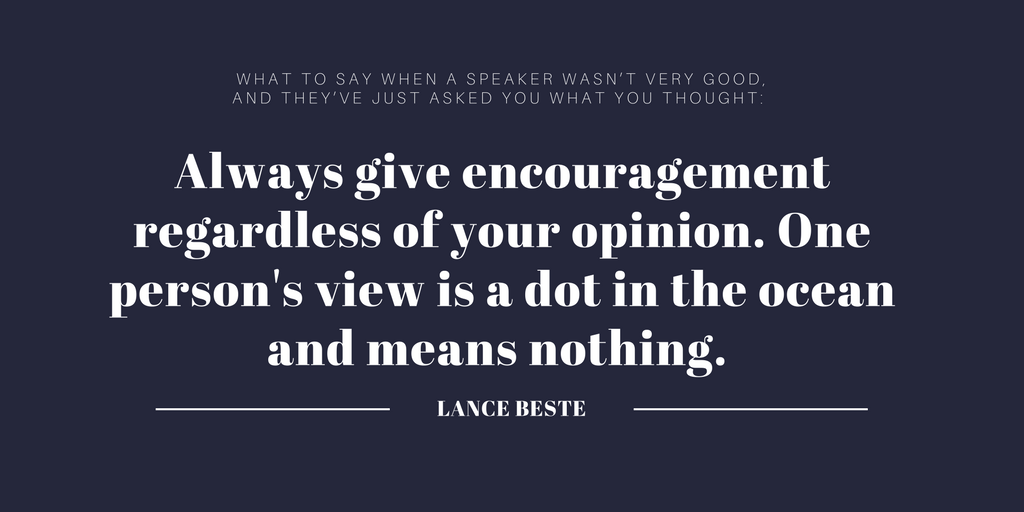 Always give encouragement regardless of your opinion. One person's view is a dot in the ocean and means nothing.