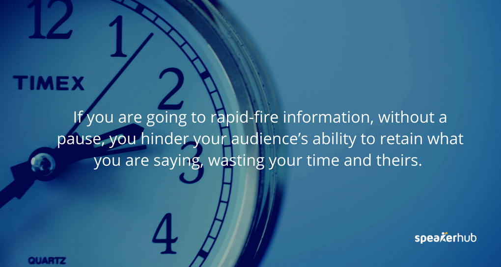 If you are going to rapid-fire information, without a pause, you hinder your audience’s ability to retain what you are saying, wasting your time and theirs.